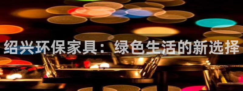 杏耀平台手机登录：绍兴环保家具：绿色生活的新选择